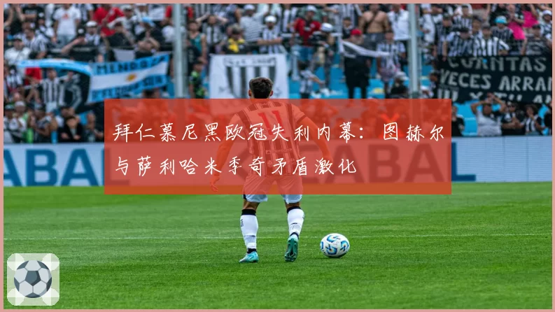 拜仁慕尼黑欧冠失利内幕：图赫尔与萨利哈米季奇矛盾激化