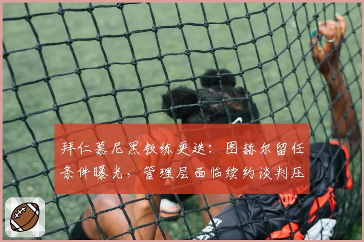 拜仁慕尼黑教练更迭:图赫尔留任条件曝光,管理层面临续约谈判压力