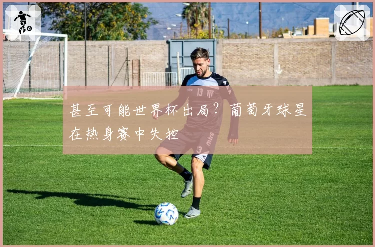 甚至可能世界杯出局?葡萄牙球星在热身赛中失控