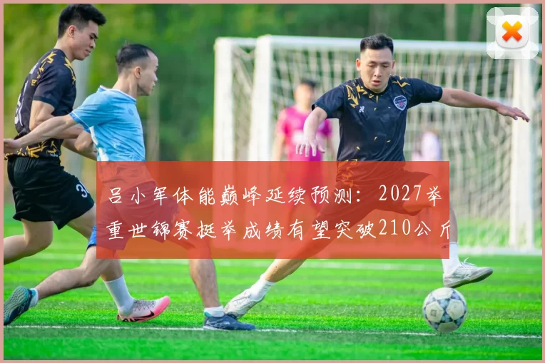 吕小军体能巅峰延续预测：2027举重世锦赛挺举成绩有望突破210公斤