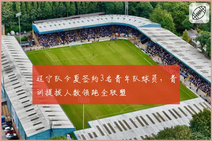 辽宁队今夏签约3名青年队球员，青训提拔人数领跑全联盟