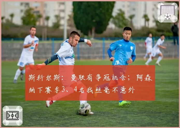 斯科尔斯：曼联有争冠机会；阿森纳下赛季3、4名我丝毫不意外