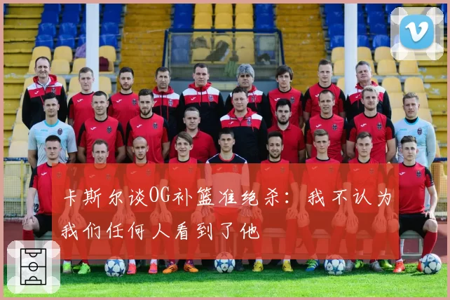 卡斯尔谈OG补篮准绝杀：我不认为我们任何人看到了他
