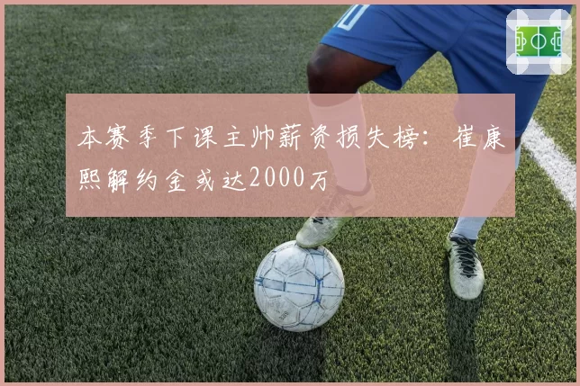 本赛季下课主帅薪资损失榜:崔康熙解约金或达2000万