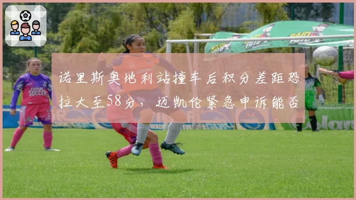 诺里斯奥地利站撞车后积分差距恐拉大至58分，迈凯伦紧急申诉能否改写争冠剧本？