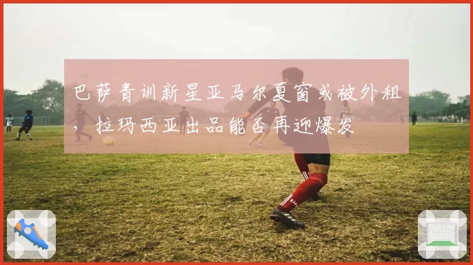 巴萨青训新星亚马尔夏窗或被外租，拉玛西亚出品能否再迎爆发