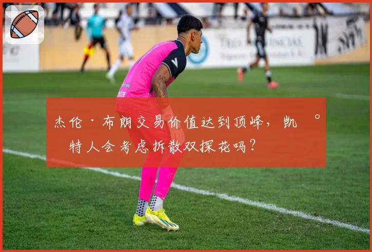 杰伦·布朗交易价值达到顶峰,凯尔特人会考虑拆散双探花吗?