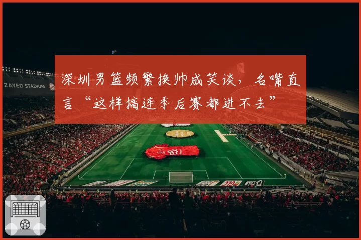 深圳男篮频繁换帅成笑谈，名嘴直言“这样搞连季后赛都进不去”