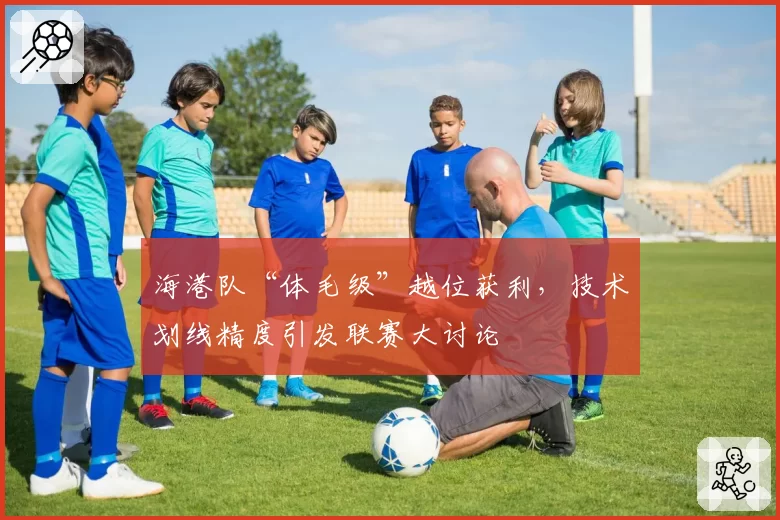 海港队“体毛级”越位获利，技术划线精度引发联赛大讨论