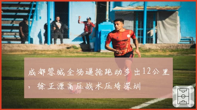 成都蓉城全场逼抢跑动多出12公里,徐正源高压战术压垮深圳
