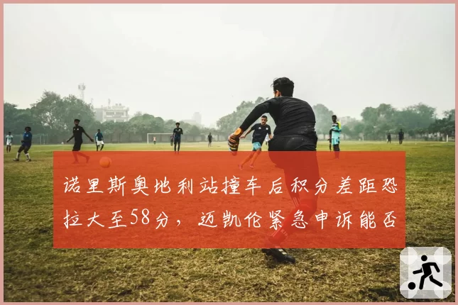 诺里斯奥地利站撞车后积分差距恐拉大至58分，迈凯伦紧急申诉能否改写争冠剧本？