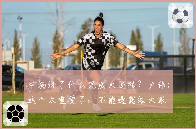 中场说了什么完成大逆转？卢伟：这个太重要了，不能透露给大家
