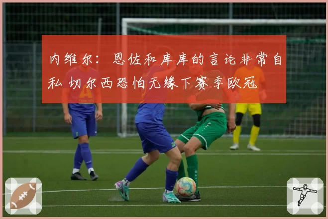 内维尔:恩佐和库库的言论非常自私 切尔西恐怕无缘下赛季欧冠