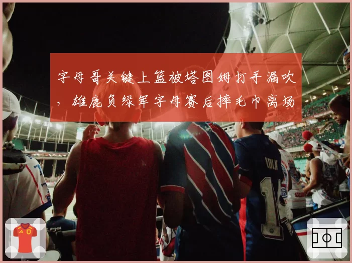 字母哥关键上篮被塔图姆打手漏吹,雄鹿负绿军字母赛后摔毛巾离场