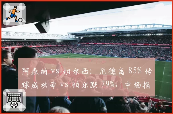 阿森纳 vs 切尔西：厄德高 85% 传球成功率 vs 帕尔默 79%，中场指挥官效率决定伦敦德比走向