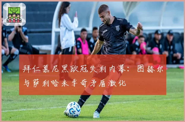 拜仁慕尼黑欧冠失利内幕：图赫尔与萨利哈米季奇矛盾激化
