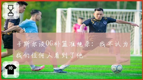 卡斯尔谈OG补篮准绝杀:我不认为我们任何人看到了他