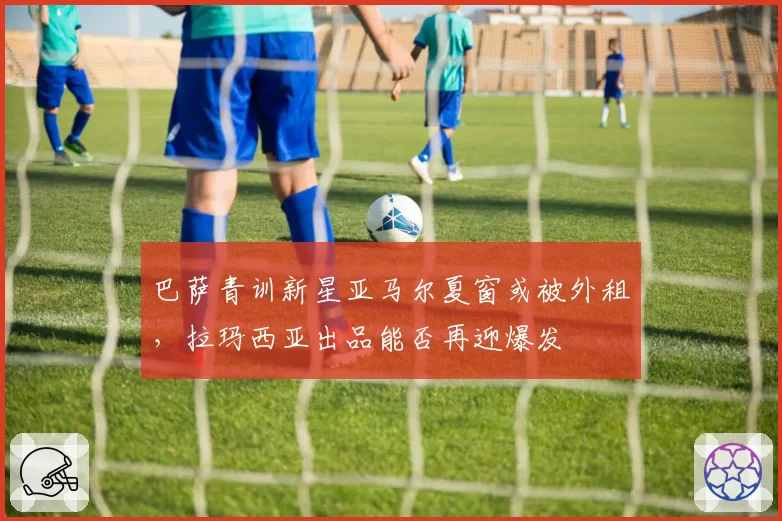巴萨青训新星亚马尔夏窗或被外租，拉玛西亚出品能否再迎爆发