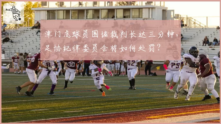 津门虎球员围堵裁判长达三分钟，足协纪律委员会将如何处罚？