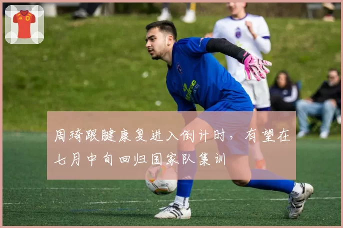 周琦跟腱康复进入倒计时,有望在七月中旬回归国家队集训