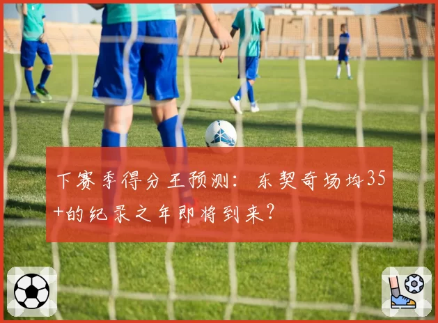 下赛季得分王预测：东契奇场均35+的纪录之年即将到来？