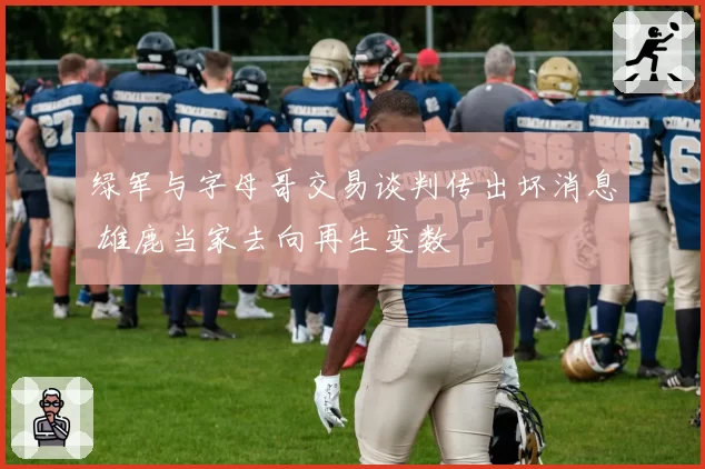 绿军与字母哥交易谈判传出坏消息 雄鹿当家去向再生变数