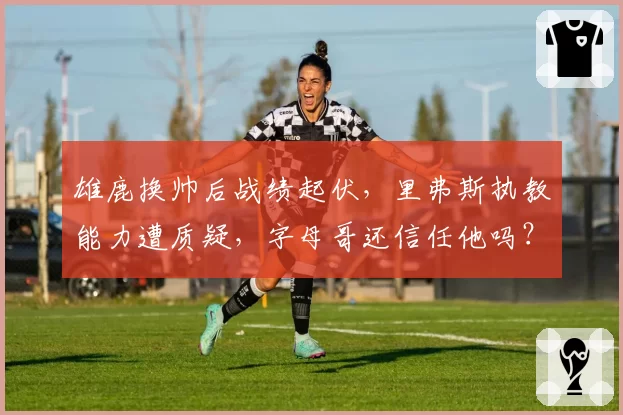 雄鹿换帅后战绩起伏，里弗斯执教能力遭质疑，字母哥还信任他吗？