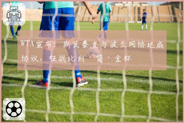 WTA宣布:斯瓦泰克与波兰网协达成协议,征战比利·简·金杯