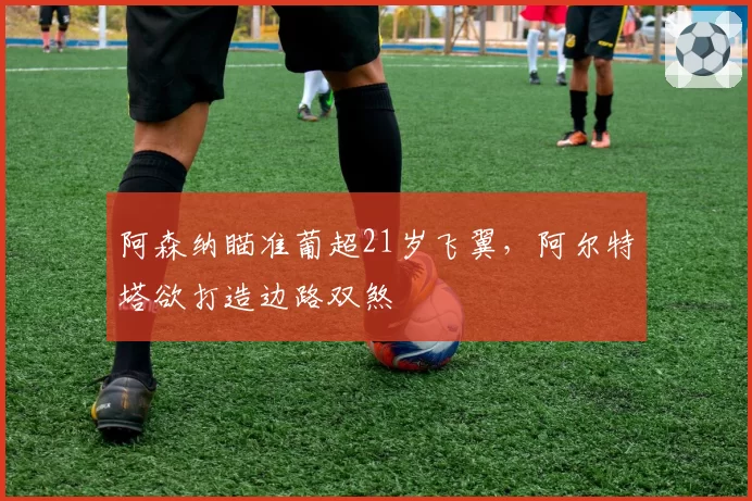 阿森纳瞄准葡超21岁飞翼,阿尔特塔欲打造边路双煞