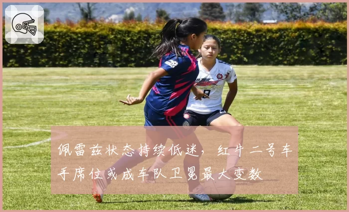 佩雷兹状态持续低迷，红牛二号车手席位或成车队卫冕最大变数