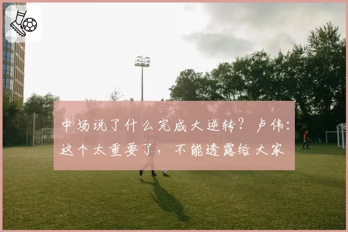 中场说了什么完成大逆转？卢伟：这个太重要了，不能透露给大家