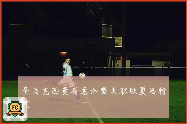 圣马克西曼有意加盟美职联夏洛特FC