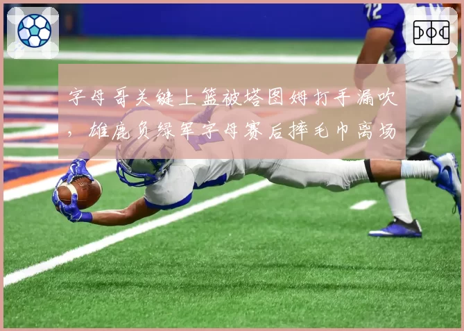 字母哥关键上篮被塔图姆打手漏吹,雄鹿负绿军字母赛后摔毛巾离场
