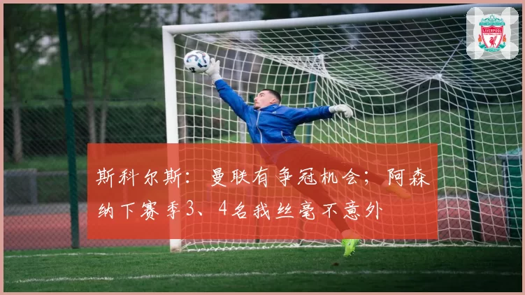 斯科尔斯:曼联有争冠机会;阿森纳下赛季3、4名我丝毫不意外
