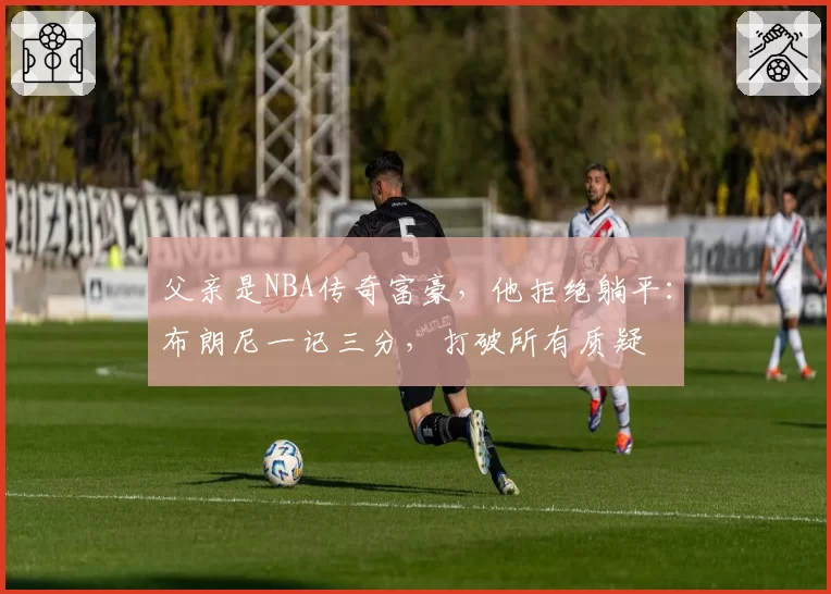 父亲是NBA传奇富豪，他拒绝躺平：布朗尼一记三分，打破所有质疑