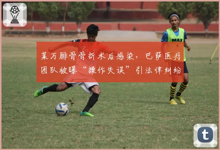 莱万腓骨骨折术后感染，巴萨医疗团队被曝“操作失误”引法律纠纷