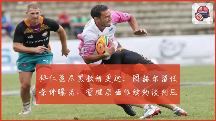 拜仁慕尼黑教练更迭：图赫尔留任条件曝光，管理层面临续约谈判压力
