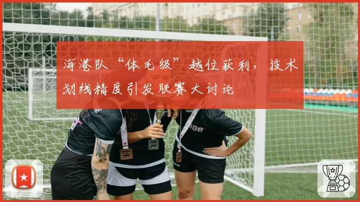 海港队“体毛级”越位获利，技术划线精度引发联赛大讨论