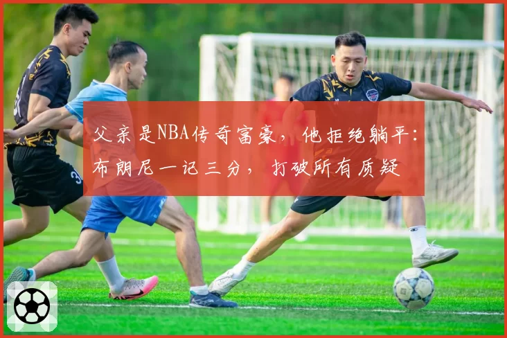 父亲是NBA传奇富豪，他拒绝躺平：布朗尼一记三分，打破所有质疑