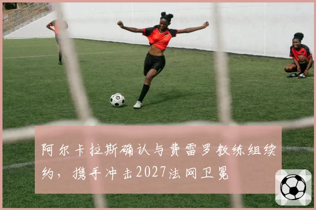 阿尔卡拉斯确认与费雷罗教练组续约，携手冲击2027法网卫冕