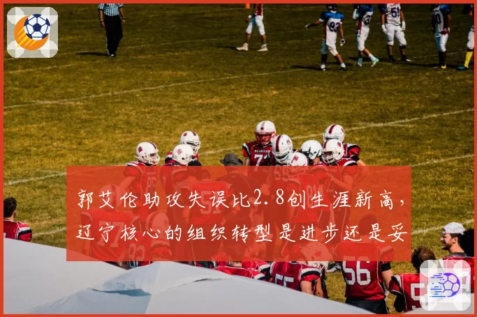 郭艾伦助攻失误比2.8创生涯新高，辽宁核心的组织转型是进步还是妥协？