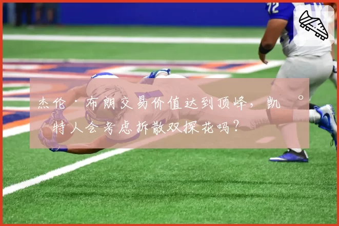 杰伦·布朗交易价值达到顶峰,凯尔特人会考虑拆散双探花吗?