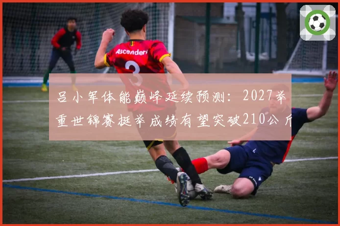 吕小军体能巅峰延续预测：2027举重世锦赛挺举成绩有望突破210公斤