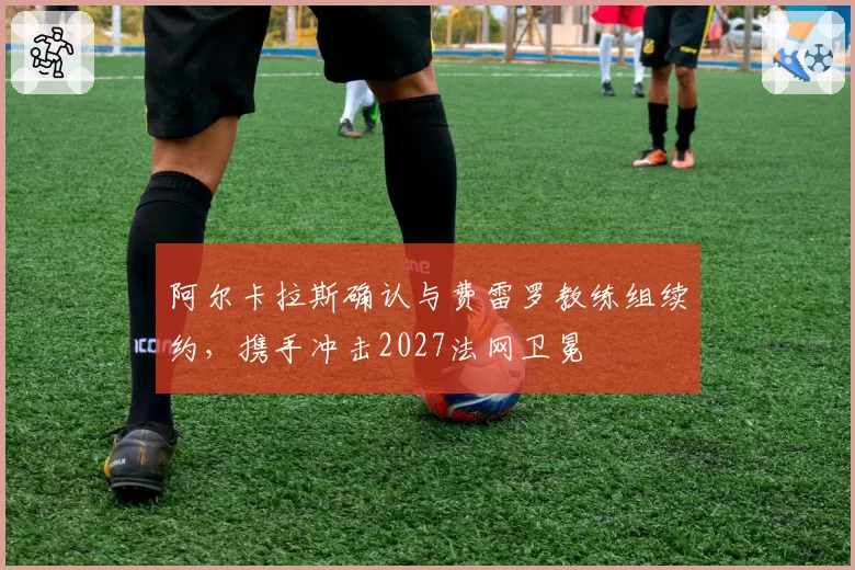 阿尔卡拉斯确认与费雷罗教练组续约，携手冲击2027法网卫冕