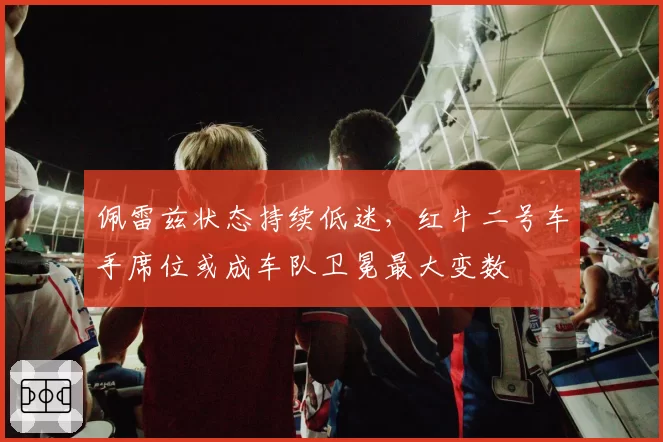 佩雷兹状态持续低迷,红牛二号车手席位或成车队卫冕最大变数