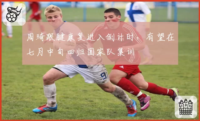 周琦跟腱康复进入倒计时,有望在七月中旬回归国家队集训