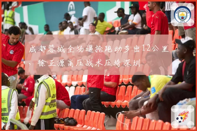 成都蓉城全场逼抢跑动多出12公里，徐正源高压战术压垮深圳