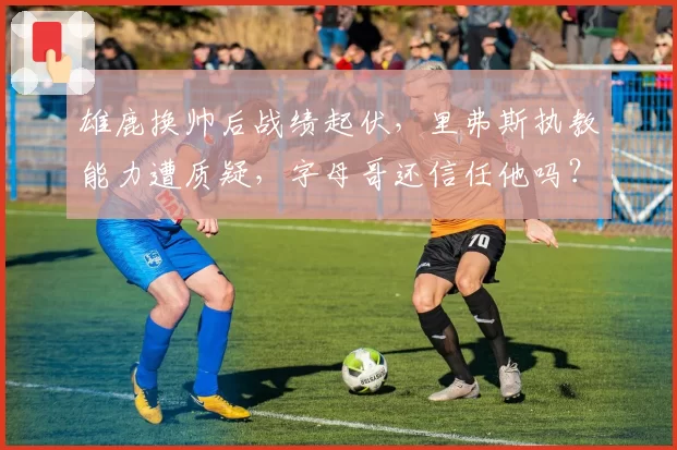 雄鹿换帅后战绩起伏，里弗斯执教能力遭质疑，字母哥还信任他吗？