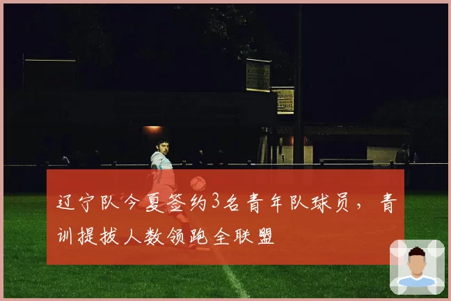 辽宁队今夏签约3名青年队球员，青训提拔人数领跑全联盟
